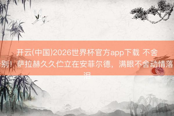 开云(中国)2026世界杯官方app下载 不舍告别！萨拉赫久