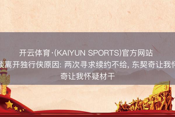 开云体育·(KAIYUN SPORTS)官方网站 布伦森谈离开独行侠原因: 两次寻求续约不给， 东契奇让我怀疑材干