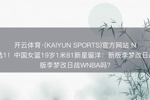 开云体育·(KAIYUN SPORTS)官方网站 NCAA名校3选1！中国女篮19岁1米81新星留洋：新版李梦改日战WNBA吗？