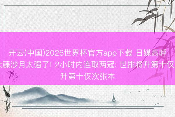 开云(中国)2026世界杯官方app下载 日媒高呼22岁大藤沙月太强了! 2小时内连取两冠: 世排将升第十仅次张本