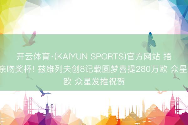 开云体育·(KAIYUN SPORTS)官方网站 捂脸哀泣+亲吻奖杯! 兹维列夫创8记载圆梦喜提280万欧 众星发推祝贺