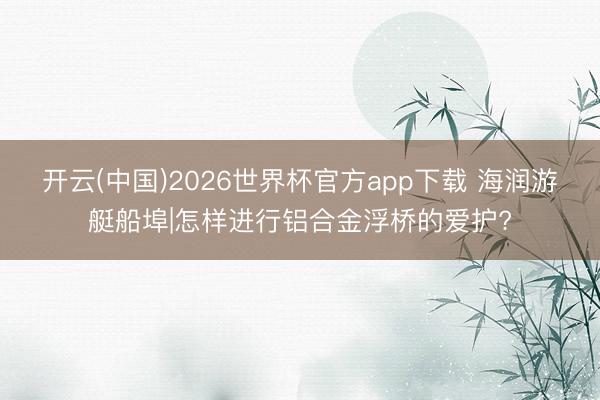 开云(中国)2026世界杯官方app下载 海润游艇船埠|怎样进行铝合金浮桥的爱护?