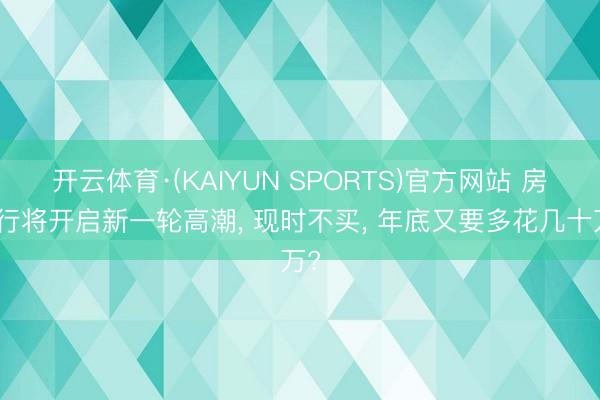 开云体育·(KAIYUN SPORTS)官方网站 房价行将开启新一轮高潮， 现时不买， 年底又要多花几十万?