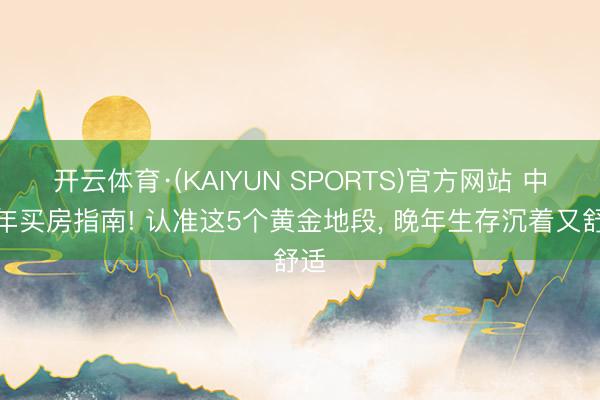 开云体育·(KAIYUN SPORTS)官方网站 中老年买房指南! 认准这5个黄金地段， 晚年生存沉着又舒适