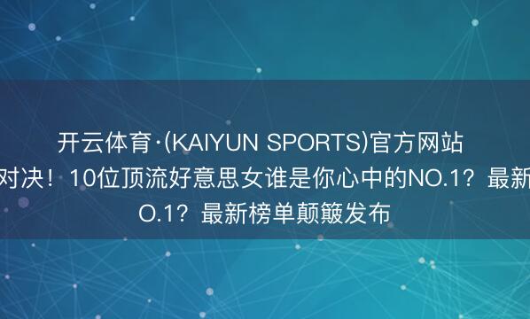开云体育·(KAIYUN SPORTS)官方网站 内娱颜值巅峰对决！10位顶流好意思女谁是你心中的NO.1？最新榜单颠簸发布