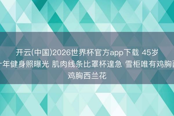 开云(中国)2026世界杯官方app下载 45岁柳岩十年健身照曝光 肌肉线条比罩杯遑急 雪柜唯有鸡胸西兰花