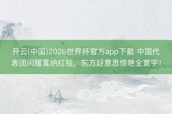 开云(中国)2026世界杯官方app下载 中国代表团闪耀戛纳红毯，东方好意思惊艳全寰宇！