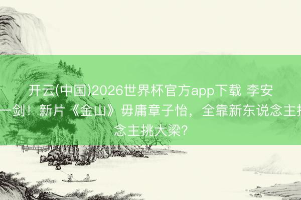 开云(中国)2026世界杯官方app下载 李安七年磨一剑!新片《金山》毋庸章子怡,全靠新东说念主挑大梁?