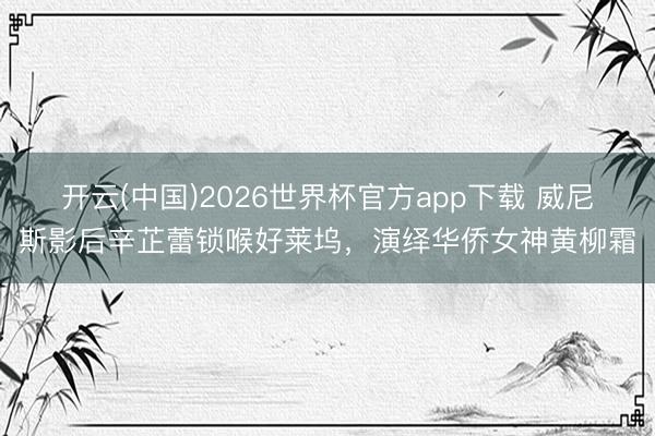 开云(中国)2026世界杯官方app下载 威尼斯影后辛芷蕾锁喉好莱坞，演绎华侨女神黄柳霜