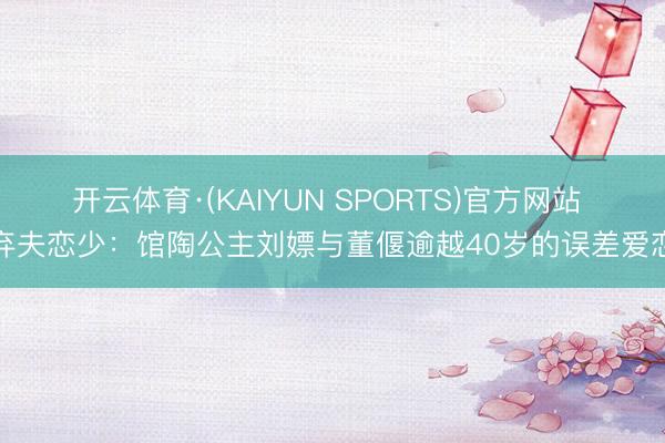 开云体育·(KAIYUN SPORTS)官方网站 弃夫恋少：馆陶公主刘嫖与董偃逾越40岁的误差爱恋