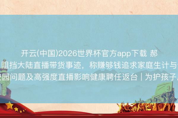 开云(中国)2026世界杯官方app下载 郝劭文举家搬回台湾假寓，阻挡大陆直播带货事迹，称赚够钱追求家庭生计与健康，曾因继女遇到校园问题及高强度直播影响健康聘任返台 | 为护孩子成长环境连夜搬离？郝劭文流泪回话：有些场所，留台才是家