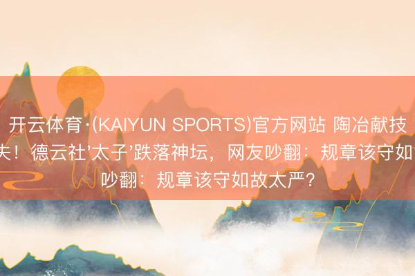 开云体育·(KAIYUN SPORTS)官方网站 陶冶献技双职尽失！德云社'太子'跌落神坛，网友吵翻：规章该守如故太严？