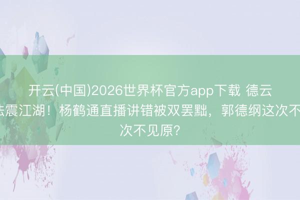开云(中国)2026世界杯官方app下载 德云社家法震江湖！杨鹤通直播讲错被双罢黜，郭德纲这次不见原？