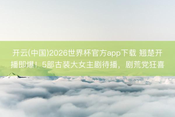 开云(中国)2026世界杯官方app下载 翘楚开播即爆！5部古装大女主剧待播，剧荒党狂喜