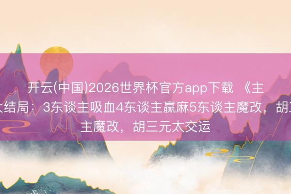 开云(中国)2026世界杯官方app下载 《主角》今晚大结局：3东谈主吸血4东谈主赢麻5东谈主魔改，胡三元太交运