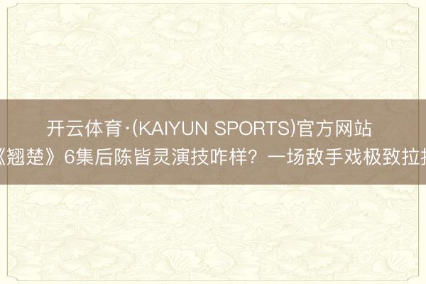 开云体育·(KAIYUN SPORTS)官方网站 《翘楚》6集后陈皆灵演技咋样？一场敌手戏极致拉扯