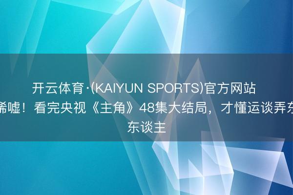 开云体育·(KAIYUN SPORTS)官方网站 全是唏嘘！看完央视《主角》48集大结局，才懂运谈弄东谈主
