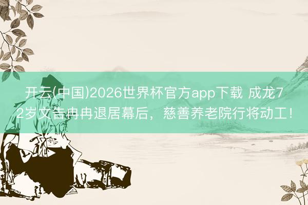 开云(中国)2026世界杯官方app下载 成龙72岁文告冉冉退居幕后，慈善养老院行将动工！