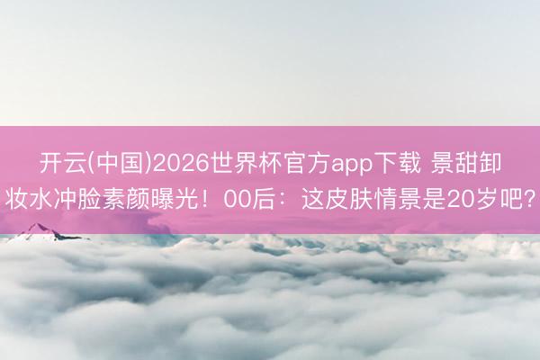 开云(中国)2026世界杯官方app下载 景甜卸妆水冲脸素颜曝光！00后：这皮肤情景是20岁吧？