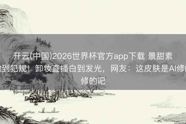 开云(中国)2026世界杯官方app下载 景甜素颜嫩到犯规！卸妆直播白到发光，网友：这皮肤是AI修的吧