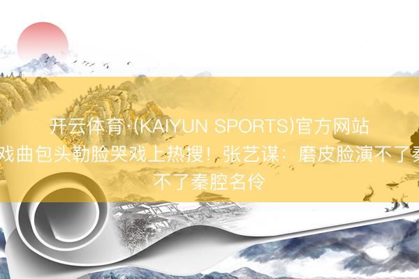 开云体育·(KAIYUN SPORTS)官方网站 刘浩存戏曲包头勒脸哭戏上热搜！张艺谋：磨皮脸演不了秦腔名伶