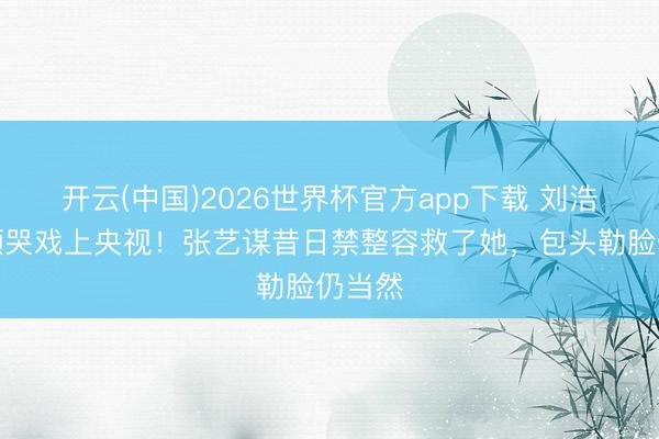 开云(中国)2026世界杯官方app下载 刘浩存素颜哭戏上央视！张艺谋昔日禁整容救了她，包头勒脸仍当然