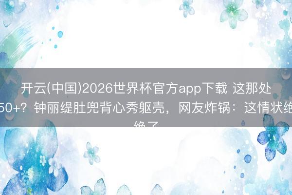 开云(中国)2026世界杯官方app下载 这那处像50+?钟丽缇肚兜背心秀躯壳,网友炸锅:这情状绝了