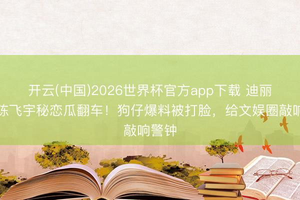 开云(中国)2026世界杯官方app下载 迪丽热巴陈飞宇秘恋瓜翻车!狗仔爆料被打脸,给文娱圈敲响警钟