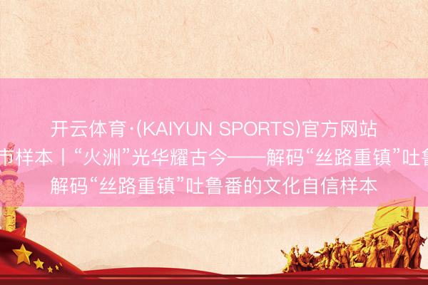 开云体育·(KAIYUN SPORTS)官方网站 解码文化自信的城市样本丨“火洲”光华耀古今——解码“丝路重镇”吐鲁番的文化自信样本