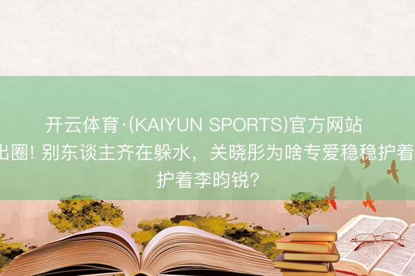 开云体育·(KAIYUN SPORTS)官方网站 反套路出圈! 别东谈主齐在躲水，关晓彤为啥专爱稳稳护着李昀锐?