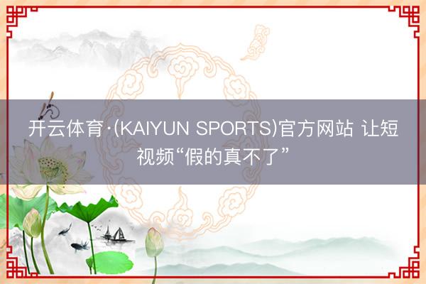开云体育·(KAIYUN SPORTS)官方网站 让短视频“假的真不了”