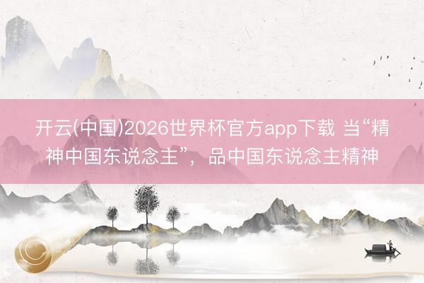 开云(中国)2026世界杯官方app下载 当“精神中国东说念主”，品中国东说念主精神