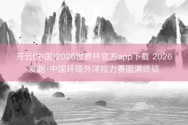开云(中国)2026世界杯官方app下载 2026爱跑·中国环塔外洋拉力赛圆满终结