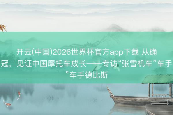 开云(中国)2026世界杯官方app下载 从确信到夺冠，见证中国摩托车成长——专访“张雪机车”车手德比斯