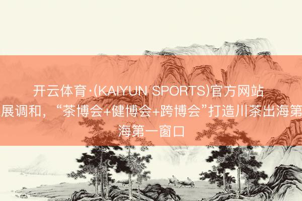 开云体育·(KAIYUN SPORTS)官方网站 草创三展调和，“茶博会+健博会+跨博会”打造川茶出海第一窗口