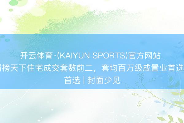 开云体育·(KAIYUN SPORTS)官方网站 成渝双城霸榜天下住宅成交套数前二，套均百万级成置业首选 | 封面少见