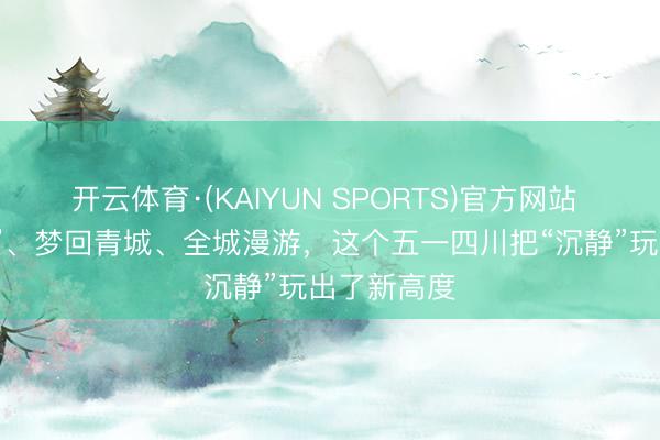 开云体育·(KAIYUN SPORTS)官方网站 夜游“薛涛”、梦回青城、全城漫游,这个五一四川把“沉静”玩出了新高度