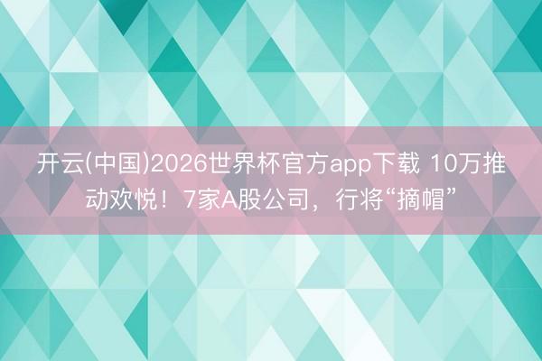 开云(中国)2026世界杯官方app下载 10万推动欢悦！7家A股公司，行将“摘帽”