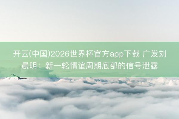 开云(中国)2026世界杯官方app下载 广发刘晨明：新一轮情谊周期底部的信号泄露