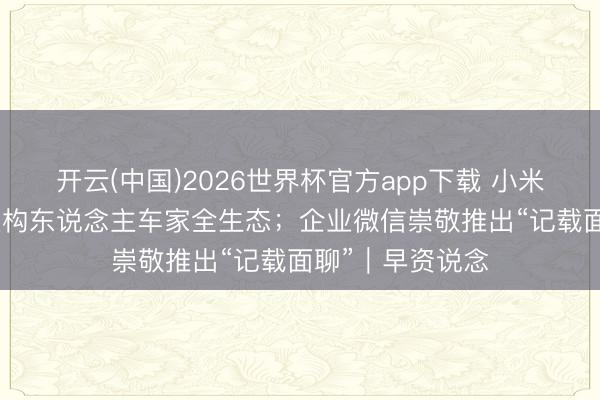 开云(中国)2026世界杯官方app下载 小米卢伟冰：用AI重构东说念主车家全生态；企业微信崇敬推出“记载面聊”｜早资说念