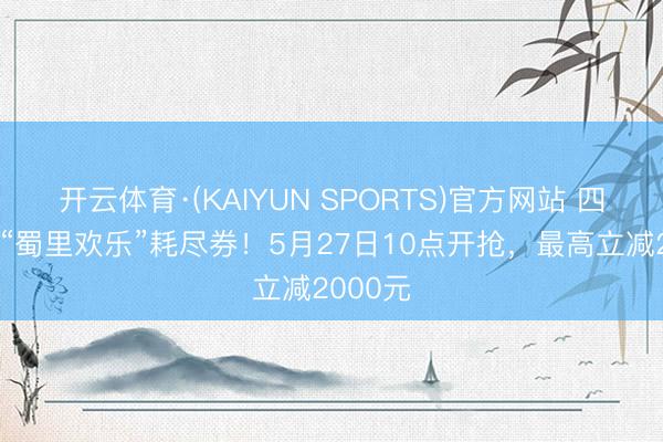 开云体育·(KAIYUN SPORTS)官方网站 四川披发“蜀里欢乐”耗尽券！5月27日10点开抢，最高立减2000元