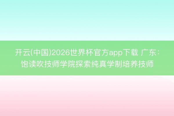 开云(中国)2026世界杯官方app下载 广东:饱读吹技师学院探索纯真学制培养技师