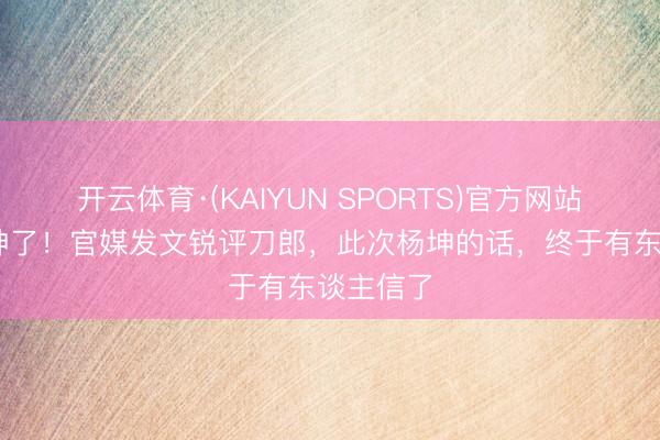开云体育·(KAIYUN SPORTS)官方网站 别再造神了！官媒发文锐评刀郎，此次杨坤的话，终于有东谈主信了