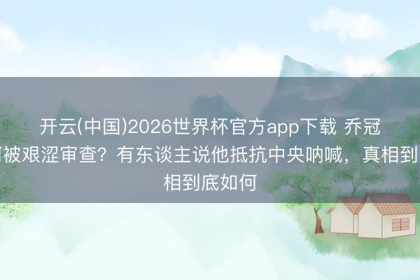 开云(中国)2026世界杯官方app下载 乔冠华为何被艰涩审查？有东谈主说他抵抗中央呐喊，真相到底如何