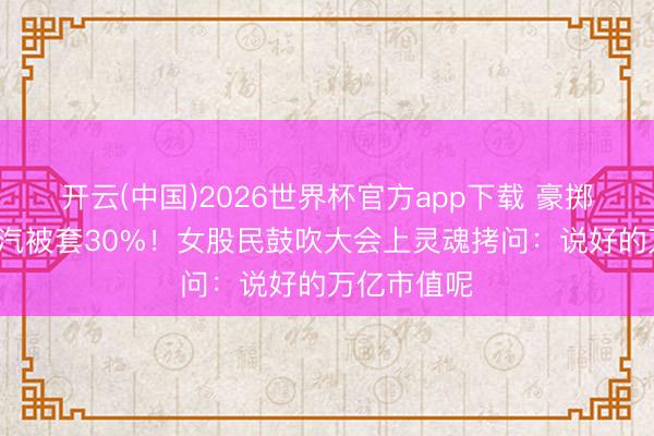 开云(中国)2026世界杯官方app下载 豪掷1亿押注广汽被套30%！女股民鼓吹大会上灵魂拷问：说好的万亿市值呢