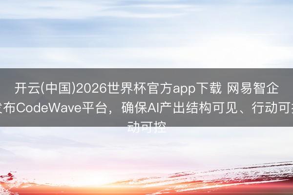开云(中国)2026世界杯官方app下载 网易智企发布CodeWave平台，确保AI产出结构可见、行动可控
