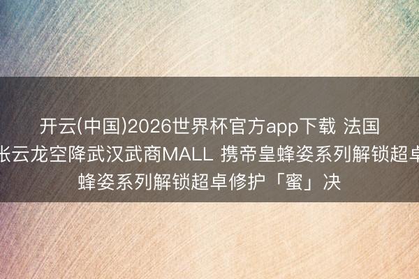 开云(中国)2026世界杯官方app下载 法国娇兰品牌至好张云龙空降武汉武商MALL 携帝皇蜂姿系列解锁超卓修护「蜜」决