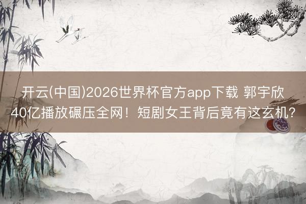 开云(中国)2026世界杯官方app下载 郭宇欣40亿播放碾压全网！短剧女王背后竟有这玄机？