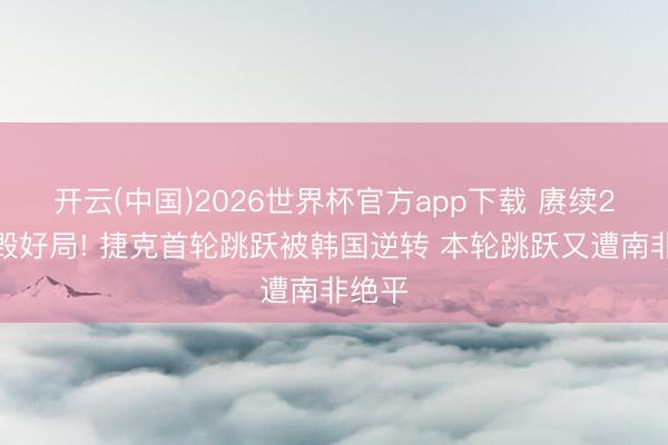 开云(中国)2026世界杯官方app下载 赓续2场自毁好局! 捷克首轮跳跃被韩国逆转 本轮跳跃又遭南非绝平