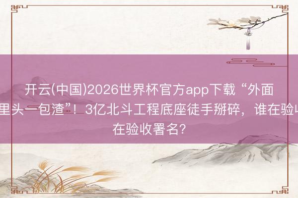 开云(中国)2026世界杯官方app下载 “外面糊皮,里头一包渣”!3亿北斗工程底座徒手掰碎,谁在验收署名?